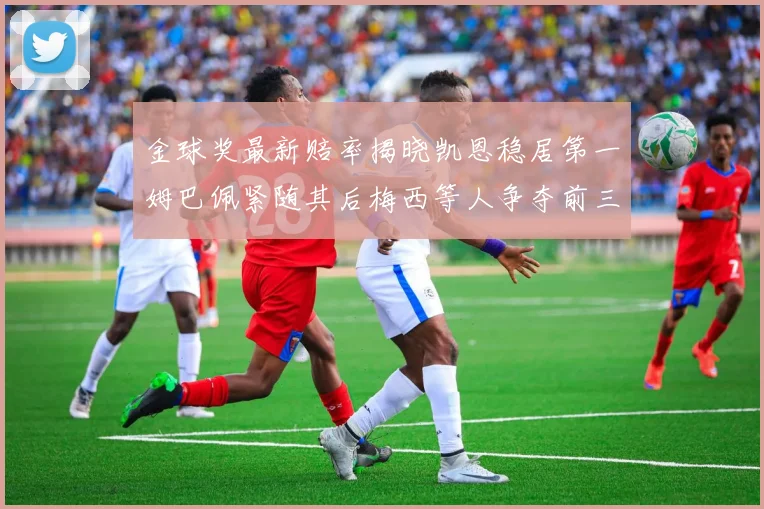 金球奖最新赔率揭晓凯恩稳居第一姆巴佩紧随其后梅西等人争夺前三名