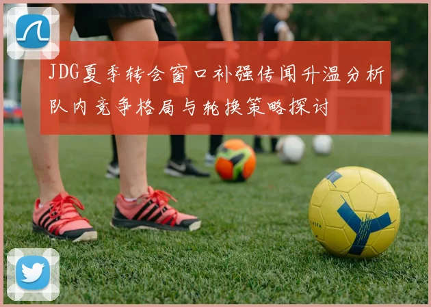 JDG夏季转会窗口补强传闻升温分析队内竞争格局与轮换策略探讨
