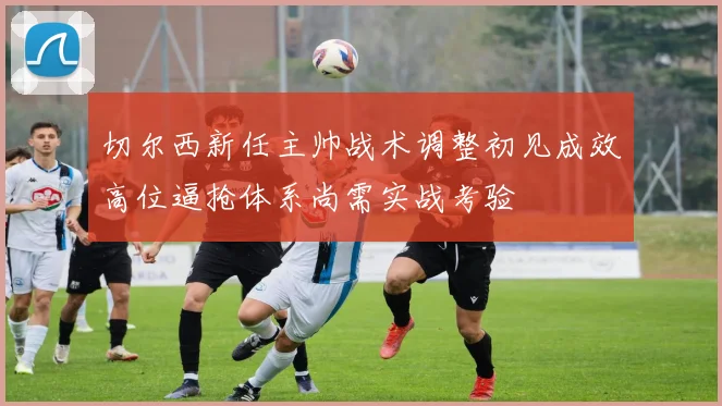 切尔西新任主帅战术调整初见成效高位逼抢体系尚需实战考验